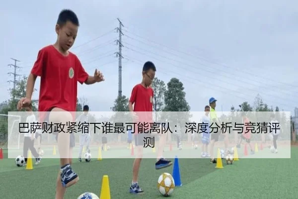 巴萨财政紧缩下谁最可能离队：深度分析与竞猜评测
