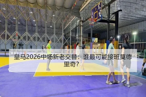 皇马2026中场新老交替：谁最可能接班莫德里奇？