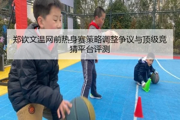 郑钦文温网前热身赛策略调整争议与顶级竞猜平台评测